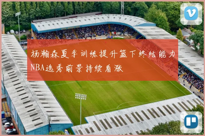 杨瀚森夏季训练提升篮下终结能力NBA选秀前景持续看涨