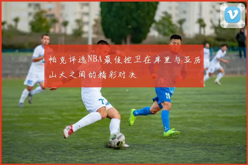 帕克评选NBA最佳控卫在库里与亚历山大之间的精彩对决